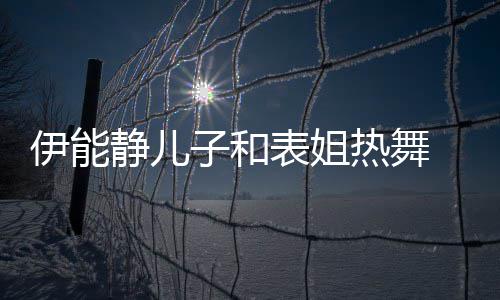 表姐却频子和装显 卸下女频笑热舞伊能帅气场静儿