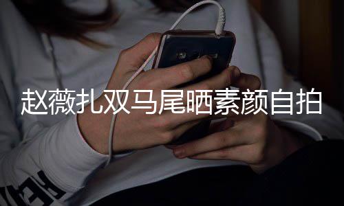 不受马尾欠债赵薇扎双心情拍 颜自影响晒素好风波
